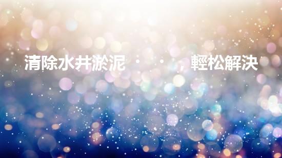 清除水井淤泥，輕松解決煩惱！哪里能買到高效好用的水井清淤設備？